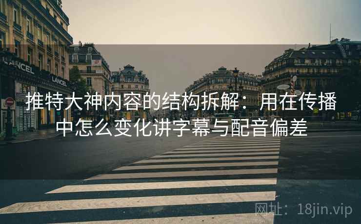 推特大神内容的结构拆解：用在传播中怎么变化讲字幕与配音偏差
