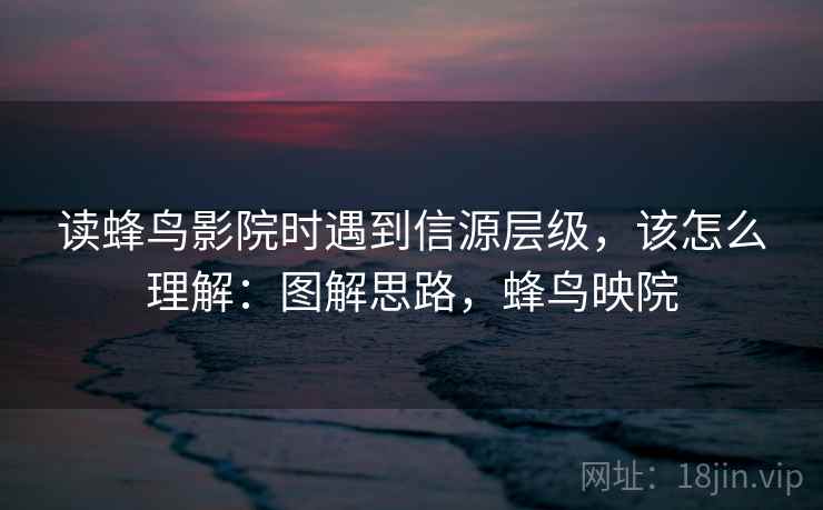 读蜂鸟影院时遇到信源层级，该怎么理解：图解思路，蜂鸟映院
