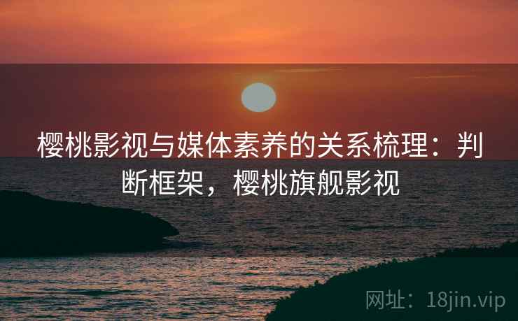 樱桃影视与媒体素养的关系梳理：判断框架，樱桃旗舰影视