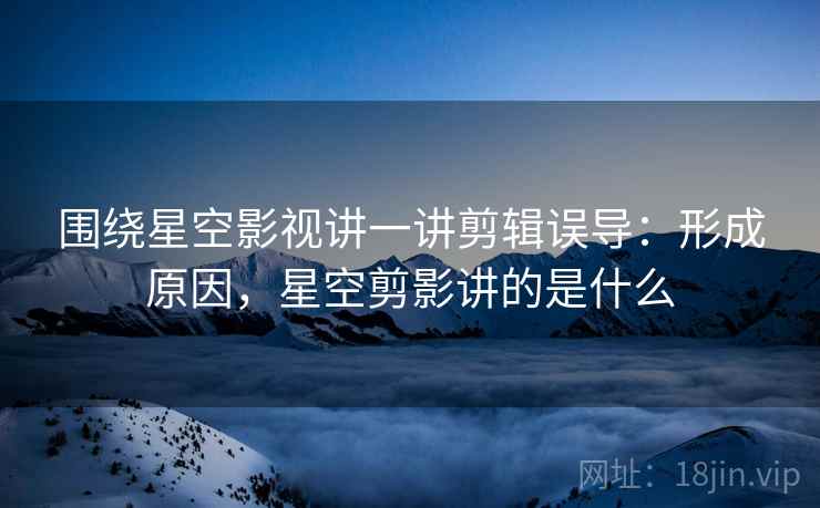 围绕星空影视讲一讲剪辑误导：形成原因，星空剪影讲的是什么