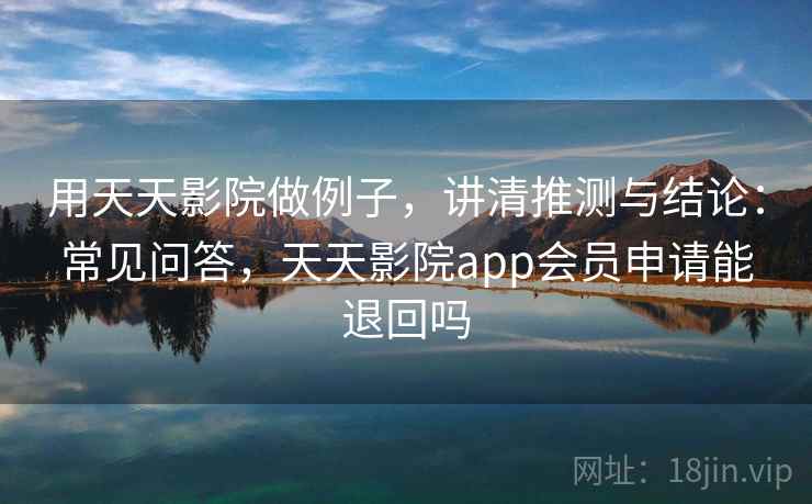 用天天影院做例子，讲清推测与结论：常见问答，天天影院app会员申请能退回吗