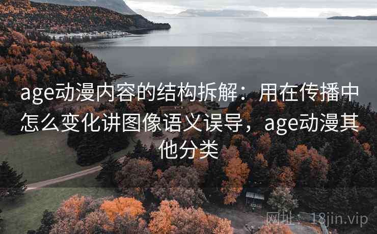 age动漫内容的结构拆解：用在传播中怎么变化讲图像语义误导，age动漫其他分类