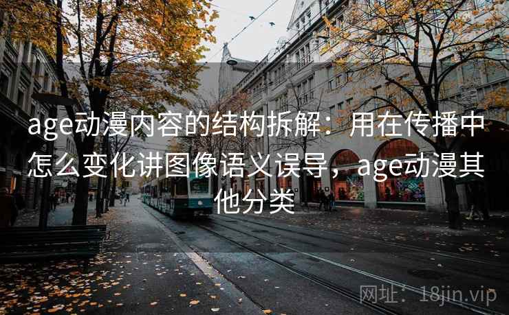 age动漫内容的结构拆解：用在传播中怎么变化讲图像语义误导，age动漫其他分类