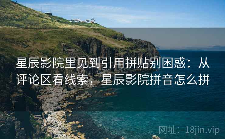 星辰影院里见到引用拼贴别困惑：从评论区看线索，星辰影院拼音怎么拼