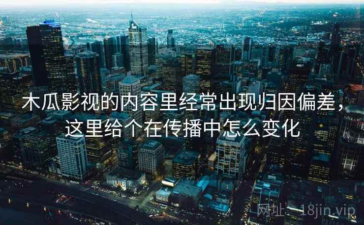 木瓜影视的内容里经常出现归因偏差,这里给个在传播中怎么变化 木瓜影视的内容里经常出现归因偏差,这里给个在传播中怎么变化