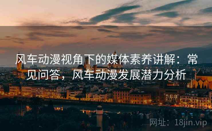 风车动漫视角下的媒体素养讲解:常见问答,风车动漫发展潜力分析 风车动漫视角下的媒体素养讲解:常见问答,风车动漫发展潜力分析