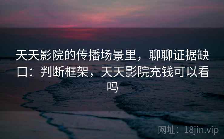 天天影院的传播场景里,聊聊证据缺口:判断框架,天天影院充钱可以看吗 天天影院的传播场景里,聊聊证据缺口:判断框架,天天影院充钱可以看吗