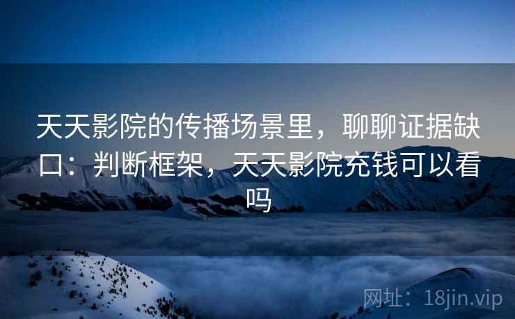 天天影院的传播场景里,聊聊证据缺口:判断框架,天天影院充钱可以看吗 天天影院的传播场景里,聊聊证据缺口:判断框架,天天影院充钱可以看吗